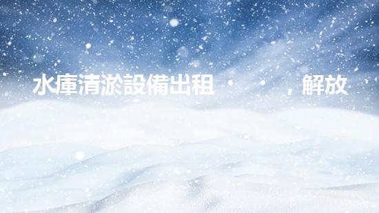 水庫清淤設備出租，解放雙手，助力水庫保護！